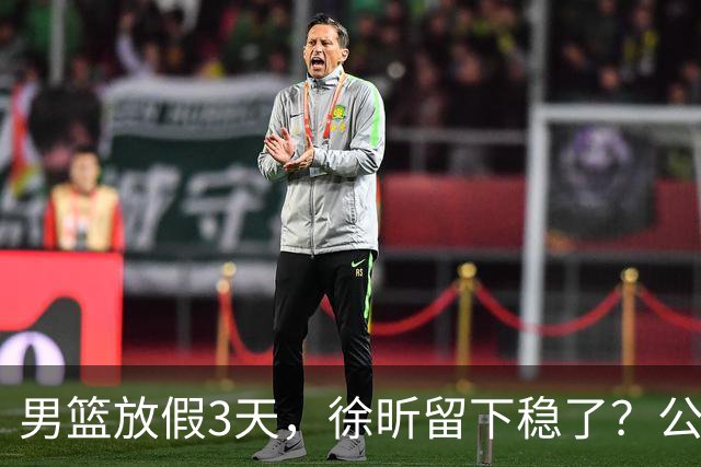 男篮放假3天，徐昕留下稳了？公开表态，郭士强欣慰，杜锋尴尬